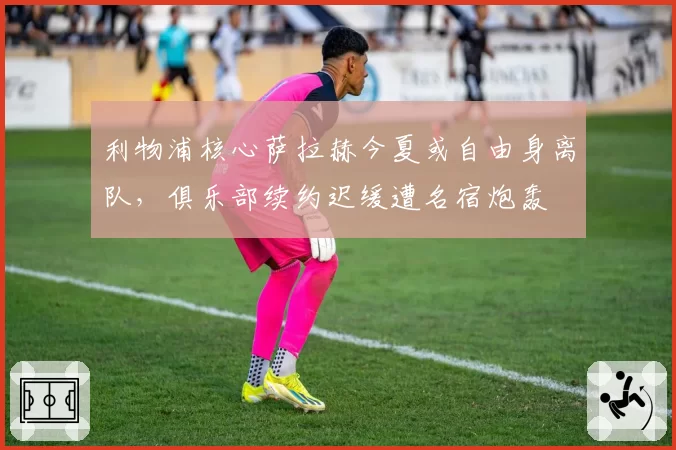 利物浦核心萨拉赫今夏或自由身离队,俱乐部续约迟缓遭名宿炮轰