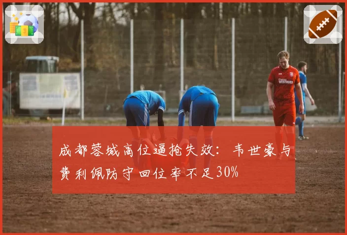 成都蓉城高位逼抢失效：韦世豪与费利佩防守回位率不足30%