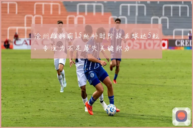 沧州雄狮前15轮补时阶段丢球达5粒，专注力不足屡失关键积分