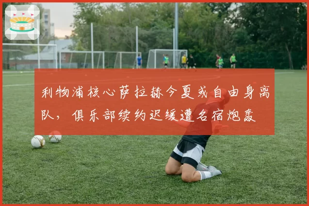 利物浦核心萨拉赫今夏或自由身离队,俱乐部续约迟缓遭名宿炮轰