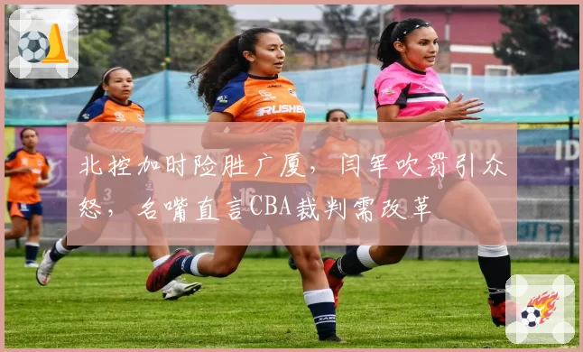 北控加时险胜广厦，闫军吹罚引众怒，名嘴直言CBA裁判需改革