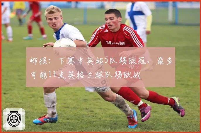 邮报：下赛季英超5队踢欧冠，最多可能11支英格兰球队踢欧战