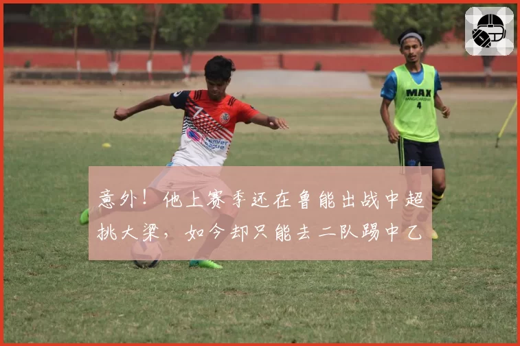 意外！他上赛季还在鲁能出战中超挑大梁，如今却只能去二队踢中乙