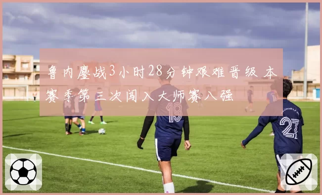 鲁内鏖战3小时28分钟艰难晋级 本赛季第三次闯入大师赛八强