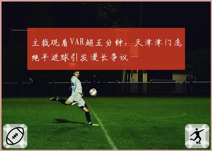 主裁观看VAR超五分钟，天津津门虎绝平进球引发漫长争议