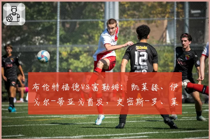 布伦特福德vs富勒姆：凯莱赫、伊戈尔-蒂亚戈首发，史密斯-罗、莱诺出战