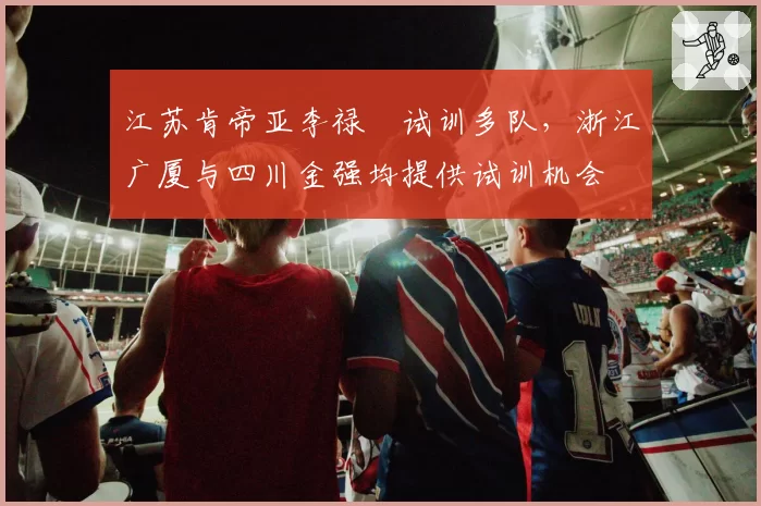 江苏肯帝亚李禄曈试训多队，浙江广厦与四川金强均提供试训机会