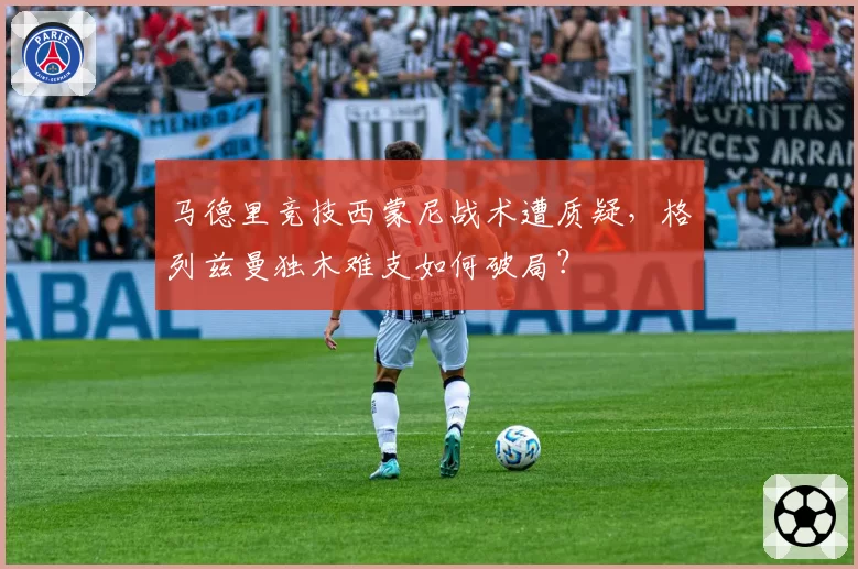 马德里竞技西蒙尼战术遭质疑，格列兹曼独木难支如何破局？