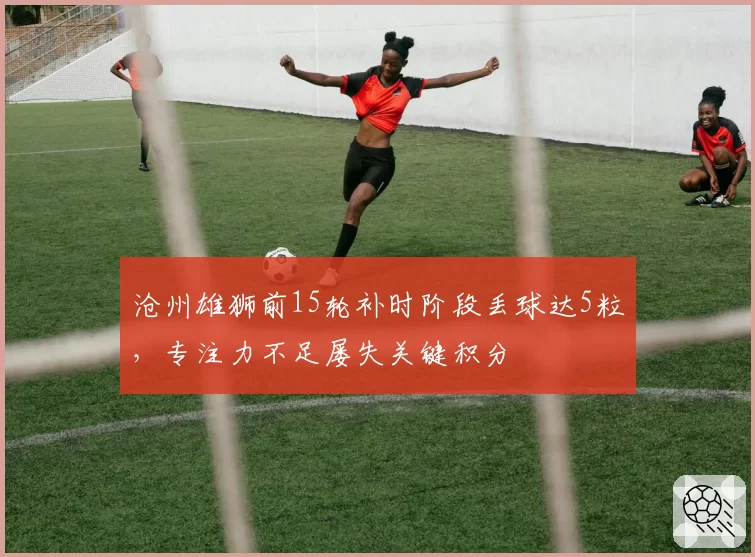 沧州雄狮前15轮补时阶段丢球达5粒，专注力不足屡失关键积分