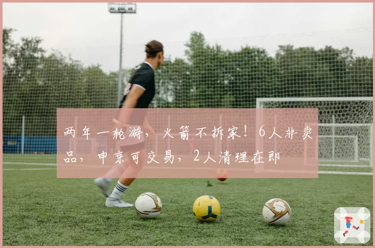 两年一轮游，火箭不拆家！6人非卖品，申京可交易，2人清理在即