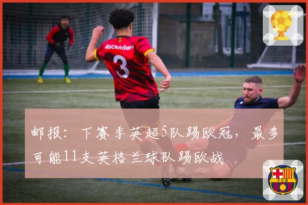 邮报：下赛季英超5队踢欧冠，最多可能11支英格兰球队踢欧战