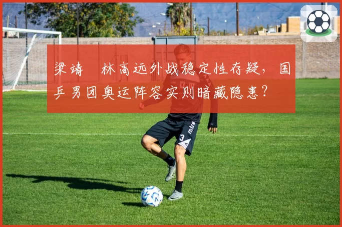 梁靖崑林高远外战稳定性存疑，国乒男团奥运阵容实则暗藏隐患？