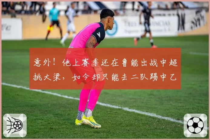 意外！他上赛季还在鲁能出战中超挑大梁，如今却只能去二队踢中乙