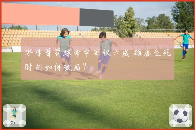 字母哥罚球命中率仅六成 雄鹿生死时刻如何破局？
