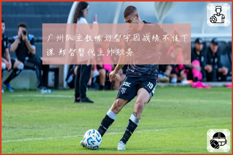 广州队主教练刘智宇因战绩不佳下课 郑智暂代主帅职务