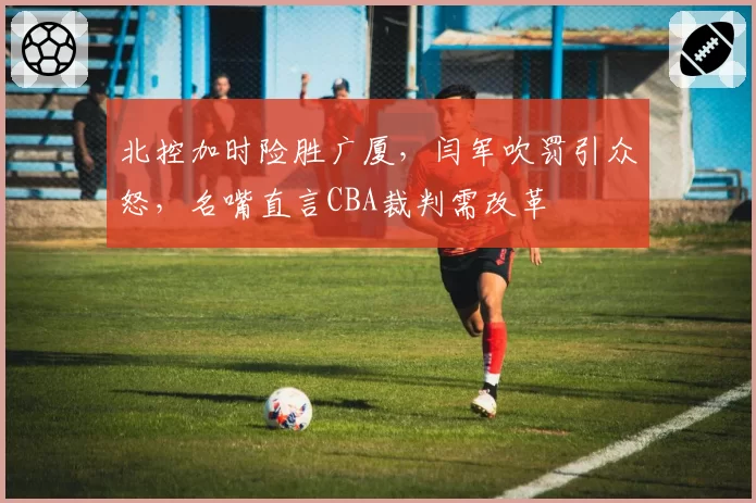 北控加时险胜广厦，闫军吹罚引众怒，名嘴直言CBA裁判需改革