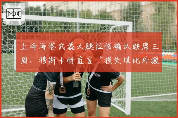 上海海港武磊大腿拉伤确认缺席三周，穆斯卡特直言“损失堪比外援”