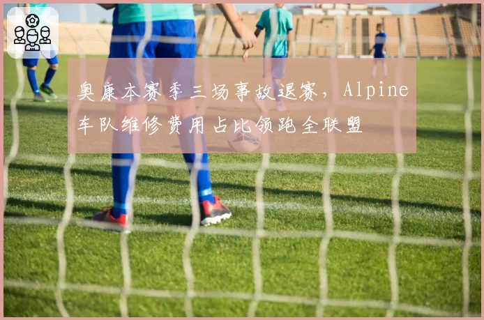 奥康本赛季三场事故退赛，Alpine车队维修费用占比领跑全联盟