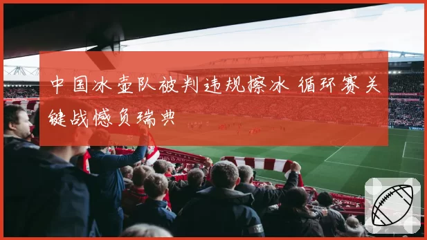 中国冰壶队被判违规擦冰 循环赛关键战憾负瑞典
