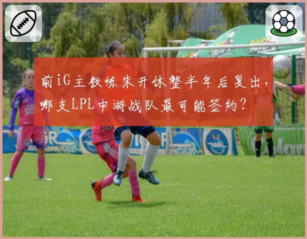 前iG主教练朱开休整半年后复出，哪支LPL中游战队最可能签约？