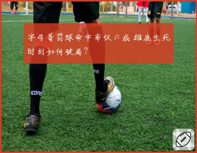 字母哥罚球命中率仅六成 雄鹿生死时刻如何破局？