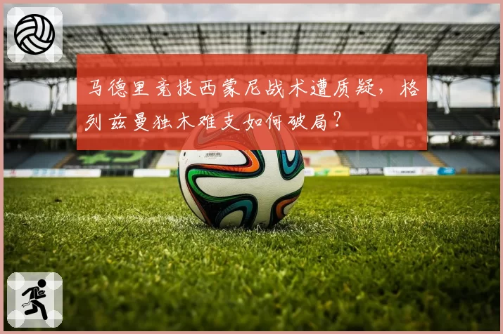 马德里竞技西蒙尼战术遭质疑，格列兹曼独木难支如何破局？