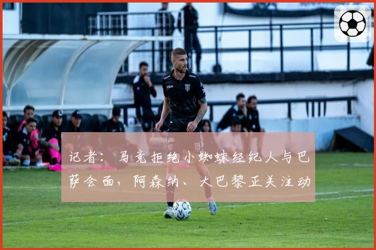 记者:马竞拒绝小蜘蛛经纪人与巴萨会面,阿森纳、大巴黎正关注动态