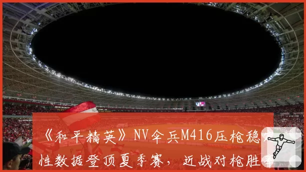 《和平精英》NV伞兵M416压枪稳定性数据登顶夏季赛，近战对枪胜率预测将突破七成