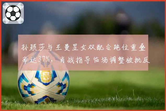 孙颖莎与王曼昱女双配合跑位重叠率达37%，肖战指导临场调整被批反应滞后