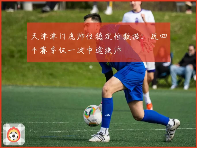 天津津门虎帅位稳定性数据：近四个赛季仅一次中途换帅