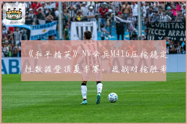 《和平精英》NV伞兵M416压枪稳定性数据登顶夏季赛，近战对枪胜率预测将突破七成