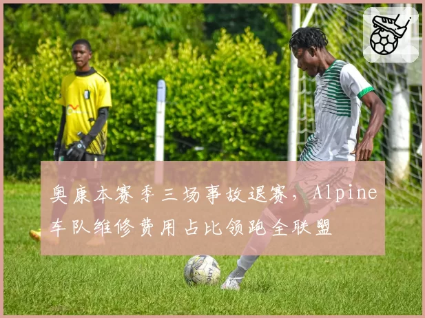奥康本赛季三场事故退赛，Alpine车队维修费用占比领跑全联盟