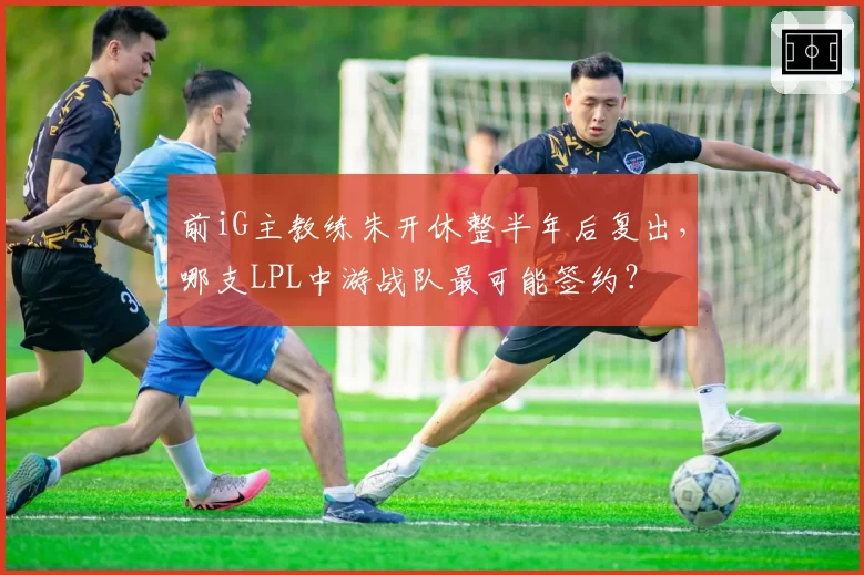 前iG主教练朱开休整半年后复出，哪支LPL中游战队最可能签约？