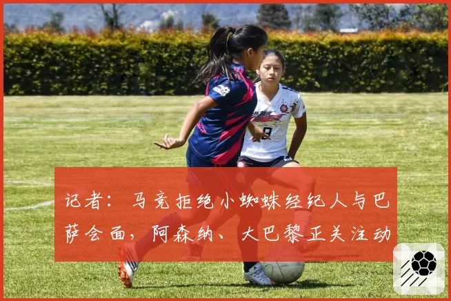 记者:马竞拒绝小蜘蛛经纪人与巴萨会面,阿森纳、大巴黎正关注动态
