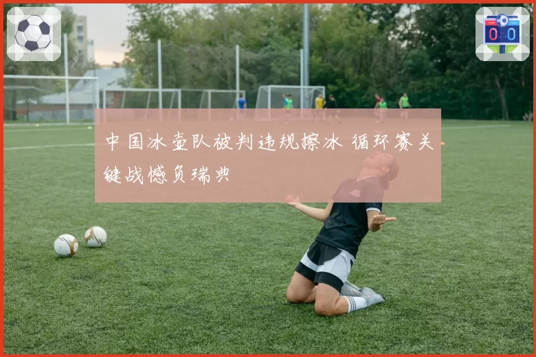 中国冰壶队被判违规擦冰 循环赛关键战憾负瑞典