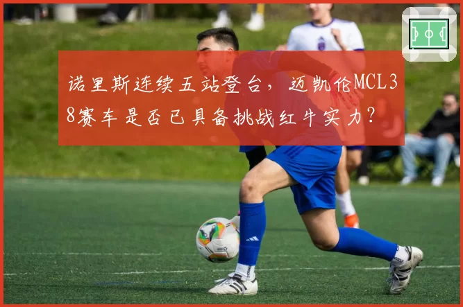 诺里斯连续五站登台，迈凯伦MCL38赛车是否已具备挑战红牛实力？